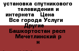 установка спутникового телевидения и интернета › Цена ­ 500 - Все города Услуги » Другие   . Башкортостан респ.,Мечетлинский р-н